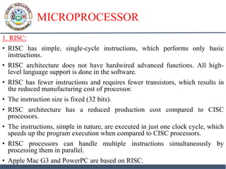 MICROPROCESSOR
1. RISC:
• RISC has simple, single-cycle instructions, which performs only basic
instructions.
• RISC architecture does not have hardwired advanced functions. All high-
level language support is done in the software.
• RISC has fewer instructions and requires fewer transistors, which results in
the reduced manufacturing cost of processor.
• The instruction size is fixed (32 bits).
• RISC architecture has a reduced production cost compared to CISC
processors.
• The instructions, simple in nature, are executed in just one clock cycle, which
speeds up the program execution when compared to CISC processors.
• RISC processors can handle multiple instructions simultaneously by
processing them in parallel.
• Apple Mac G3 and PowerPC are based on RISC.
 