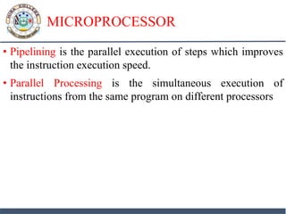 MICROPROCESSOR
• Pipelining is the parallel execution of steps which improves
the instruction execution speed.
• Parallel Processing is the simultaneous execution of
instructions from the same program on different processors
 