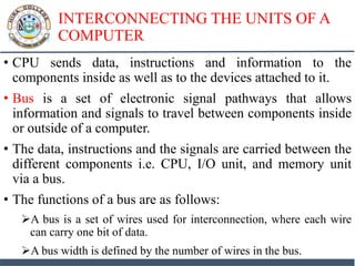 INTERCONNECTING THE UNITS OF A
COMPUTER
• CPU sends data, instructions and information to the
components inside as well as to the devices attached to it.
• Bus is a set of electronic signal pathways that allows
information and signals to travel between components inside
or outside of a computer.
• The data, instructions and the signals are carried between the
different components i.e. CPU, I/O unit, and memory unit
via a bus.
• The functions of a bus are as follows:
A bus is a set of wires used for interconnection, where each wire
can carry one bit of data.
A bus width is defined by the number of wires in the bus.
 