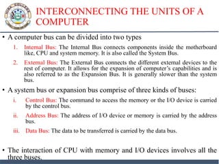 INTERCONNECTING THE UNITS OF A
COMPUTER
• A computer bus can be divided into two types
1. Internal Bus: The Internal Bus connects components inside the motherboard
like, CPU and system memory. It is also called the System Bus.
2. External Bus: The External Bus connects the different external devices to the
rest of computer. It allows for the expansion of computer’s capabilities and is
also referred to as the Expansion Bus. It is generally slower than the system
bus.
• A system bus or expansion bus comprise of three kinds of buses:
i. Control Bus: The command to access the memory or the I/O device is carried
by the control bus.
ii. Address Bus: The address of I/O device or memory is carried by the address
bus.
iii. Data Bus: The data to be transferred is carried by the data bus.
• The interaction of CPU with memory and I/O devices involves all the
three buses.
 