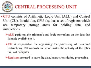 CENTRAL PROCESSING UNIT
• CPU consists of Arithmetic Logic Unit (ALU) and Control
Unit (CU). In addition, CPU also has a set of registers which
are temporary storage areas for holding data, and
instructions.
ALU performs the arithmetic and logic operations on the data that
is made available to it.
CU is responsible for organizing the processing of data and
instructions. CU controls and coordinates the activity of the other
units of computer.
Registers are used to store the data, instructions during processing
 