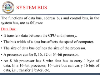 SYSTEM BUS
The functions of data bus, address bus and control bus, in the
system bus, are as follows:
Data Bus:
• It transfers data between the CPU and memory.
• The bus width of a data bus affects the speed of computer.
• The size of data bus defines the size of the processor.
• A processor can be 8, 16, 32 or 64-bit processor.
• An 8–bit processor has 8 wire data bus to carry 1 byte of
data. In a 16–bit processor, 16–wire bus can carry 16 bits of
data, i.e., transfer 2 bytes, etc.
 