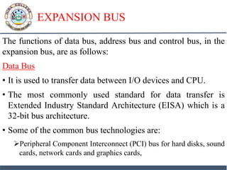 EXPANSION BUS
The functions of data bus, address bus and control bus, in the
expansion bus, are as follows:
Data Bus
• It is used to transfer data between I/O devices and CPU.
• The most commonly used standard for data transfer is
Extended Industry Standard Architecture (EISA) which is a
32-bit bus architecture.
• Some of the common bus technologies are:
Peripheral Component Interconnect (PCI) bus for hard disks, sound
cards, network cards and graphics cards,
 