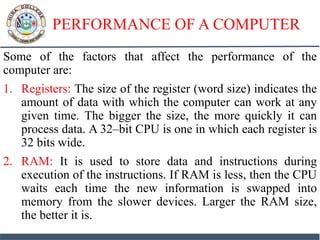 PERFORMANCE OF A COMPUTER
Some of the factors that affect the performance of the
computer are:
1. Registers: The size of the register (word size) indicates the
amount of data with which the computer can work at any
given time. The bigger the size, the more quickly it can
process data. A 32–bit CPU is one in which each register is
32 bits wide.
2. RAM: It is used to store data and instructions during
execution of the instructions. If RAM is less, then the CPU
waits each time the new information is swapped into
memory from the slower devices. Larger the RAM size,
the better it is.
 