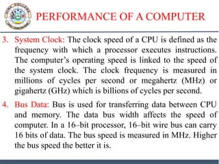 PERFORMANCE OF A COMPUTER
3. System Clock: The clock speed of a CPU is defined as the
frequency with which a processor executes instructions.
The computer’s operating speed is linked to the speed of
the system clock. The clock frequency is measured in
millions of cycles per second or megahertz (MHz) or
gigahertz (GHz) which is billions of cycles per second.
4. Bus Data: Bus is used for transferring data between CPU
and memory. The data bus width affects the speed of
computer. In a 16–bit processor, 16–bit wire bus can carry
16 bits of data. The bus speed is measured in MHz. Higher
the bus speed the better it is.
 