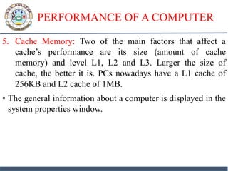 PERFORMANCE OF A COMPUTER
5. Cache Memory: Two of the main factors that affect a
cache’s performance are its size (amount of cache
memory) and level L1, L2 and L3. Larger the size of
cache, the better it is. PCs nowadays have a L1 cache of
256KB and L2 cache of 1MB.
• The general information about a computer is displayed in the
system properties window.
 