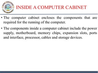 INSIDE A COMPUTER CABINET
• The computer cabinet encloses the components that are
required for the running of the computer.
• The components inside a computer cabinet include the power
supply, motherboard, memory chips, expansion slots, ports
and interface, processor, cables and storage devices.
 