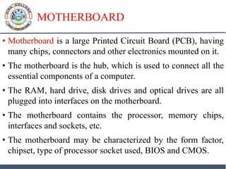 MOTHERBOARD
• Motherboard is a large Printed Circuit Board (PCB), having
many chips, connectors and other electronics mounted on it.
• The motherboard is the hub, which is used to connect all the
essential components of a computer.
• The RAM, hard drive, disk drives and optical drives are all
plugged into interfaces on the motherboard.
• The motherboard contains the processor, memory chips,
interfaces and sockets, etc.
• The motherboard may be characterized by the form factor,
chipset, type of processor socket used, BIOS and CMOS.
 