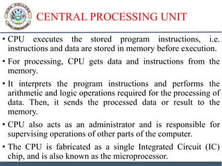 CENTRAL PROCESSING UNIT
• CPU executes the stored program instructions, i.e.
instructions and data are stored in memory before execution.
• For processing, CPU gets data and instructions from the
memory.
• It interprets the program instructions and performs the
arithmetic and logic operations required for the processing of
data. Then, it sends the processed data or result to the
memory.
• CPU also acts as an administrator and is responsible for
supervising operations of other parts of the computer.
• The CPU is fabricated as a single Integrated Circuit (IC)
chip, and is also known as the microprocessor.
 
