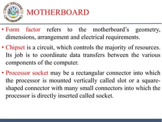 MOTHERBOARD
• Form factor refers to the motherboard’s geometry,
dimensions, arrangement and electrical requirements.
• Chipset is a circuit, which controls the majority of resources.
Its job is to coordinate data transfers between the various
components of the computer.
• Processor socket may be a rectangular connector into which
the processor is mounted vertically called slot or a square-
shaped connector with many small connectors into which the
processor is directly inserted called socket.
 
