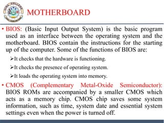 MOTHERBOARD
• BIOS: (Basic Input Output System) is the basic program
used as an interface between the operating system and the
motherboard. BIOS contain the instructions for the starting
up of the computer. Some of the functions of BIOS are:
It checks that the hardware is functioning.
It checks the presence of operating system.
It loads the operating system into memory.
• CMOS (Complementary Metal-Oxide Semiconductor):
BIOS ROMs are accompanied by a smaller CMOS which
acts as a memory chip. CMOS chip saves some system
information, such as time, system date and essential system
settings even when the power is turned off.
 