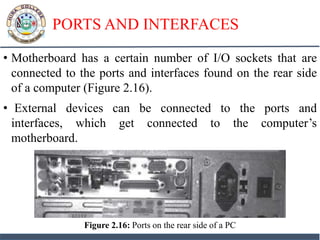 PORTS AND INTERFACES
• Motherboard has a certain number of I/O sockets that are
connected to the ports and interfaces found on the rear side
of a computer (Figure 2.16).
• External devices can be connected to the ports and
interfaces, which get connected to the computer’s
motherboard.
Figure 2.16: Ports on the rear side of a PC
 