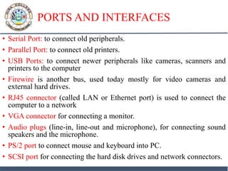 PORTS AND INTERFACES
• Serial Port: to connect old peripherals.
• Parallel Port: to connect old printers.
• USB Ports: to connect newer peripherals like cameras, scanners and
printers to the computer
• Firewire is another bus, used today mostly for video cameras and
external hard drives.
• RJ45 connector (called LAN or Ethernet port) is used to connect the
computer to a network
• VGA connector for connecting a monitor.
• Audio plugs (line-in, line-out and microphone), for connecting sound
speakers and the microphone.
• PS/2 port to connect mouse and keyboard into PC.
• SCSI port for connecting the hard disk drives and network connectors.
 