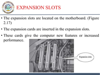 EXPANSION SLOTS
• The expansion slots are located on the motherboard. (Figure
2.17)
• The expansion cards are inserted in the expansion slots.
• These cards give the computer new features or increased
performance.
 