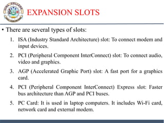 EXPANSION SLOTS
• There are several types of slots:
1. ISA (Industry Standard Architecture) slot: To connect modem and
input devices.
2. PCI (Peripheral Component InterConnect) slot: To connect audio,
video and graphics.
3. AGP (Accelerated Graphic Port) slot: A fast port for a graphics
card.
4. PCI (Peripheral Component InterConnect) Express slot: Faster
bus architecture than AGP and PCI buses.
5. PC Card: It is used in laptop computers. It includes Wi-Fi card,
network card and external modem.
 