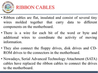 RIBBON CABLES
• Ribbon cables are flat, insulated and consist of several tiny
wires molded together that carry data to different
components on the motherboard.
• There is a wire for each bit of the word or byte and
additional wires to coordinate the activity of moving
information.
• They also connect the floppy drives, disk drives and CD-
ROM drives to the connectors in the motherboard.
• Nowadays, Serial Advanced Technology Attachment (SATA)
cables have replaced the ribbon cables to connect the drives
to the motherboard.
 
