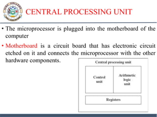 CENTRAL PROCESSING UNIT
• The microprocessor is plugged into the motherboard of the
computer
• Motherboard is a circuit board that has electronic circuit
etched on it and connects the microprocessor with the other
hardware components.
 