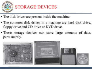 STORAGE DEVICES
• The disk drives are present inside the machine.
• The common disk drives in a machine are hard disk drive,
floppy drive and CD drive or DVD drive.
• These storage devices can store large amounts of data,
permanently.
 