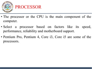 PROCESSOR
• The processor or the CPU is the main component of the
computer.
• Select a processor based on factors like its speed,
performance, reliability and motherboard support.
• Pentium Pro, Pentium 4, Core i3, Core i5 are some of the
processors.
 