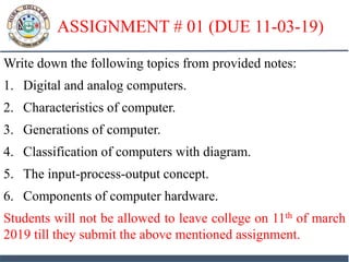 ASSIGNMENT # 01 (DUE 11-03-19)
Write down the following topics from provided notes:
1. Digital and analog computers.
2. Characteristics of computer.
3. Generations of computer.
4. Classification of computers with diagram.
5. The input-process-output concept.
6. Components of computer hardware.
Students will not be allowed to leave college on 11th of march
2019 till they submit the above mentioned assignment.
 