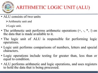 ARITHMETIC LOGIC UNIT (ALU)
• ALU consists of two units
Arithmetic unit and
Logic unit.
• The arithmetic unit performs arithmetic operations (+, -, *, /) on
the data that is made available to it.
• The logic unit of ALU is responsible for performing logic
operations.
• Logic unit performs comparisons of numbers, letters and special
characters.
• Logic operations include testing for greater than, less than or
equal to condition.
• ALU performs arithmetic and logic operations, and uses registers
to hold the data that is being processed.
 