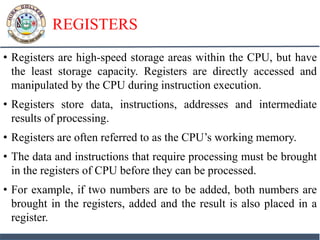 REGISTERS
• Registers are high-speed storage areas within the CPU, but have
the least storage capacity. Registers are directly accessed and
manipulated by the CPU during instruction execution.
• Registers store data, instructions, addresses and intermediate
results of processing.
• Registers are often referred to as the CPU’s working memory.
• The data and instructions that require processing must be brought
in the registers of CPU before they can be processed.
• For example, if two numbers are to be added, both numbers are
brought in the registers, added and the result is also placed in a
register.
 