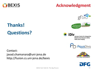 7777
Thanks!
Questions?
Contact:
javad.chamanara@uni-jena.de
http://fusion.cs.uni-jena.de/bexis
BEXIS Tech Talk #1: The Big Picture
Acknowledgment
 