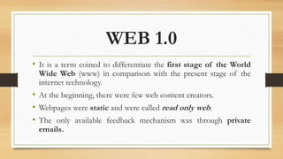 WEB 1.0
• It is a term coined to differentiate the first stage of the World
Wide Web (www) in comparison with the present stage of the
internet technology.
• At the beginning, there were few web content creators.
• Webpages were static and were called read only web.
• The only available feedback mechanism was through private
emails.
 
