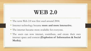 WEB 2.0
• The term Web 2.0 was first used around 2004.
• Internet technology became more and more interactive.
• The internet became more available for everyone.
• The users can now interact, contribute, and create their own
internet space and content (Explosion of Information & Social
Media).
 
