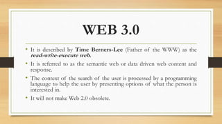 WEB 3.0
• It is described by Time Berners-Lee (Father of the WWW) as the
read-write-execute web.
• It is referred to as the semantic web or data driven web content and
response.
• The context of the search of the user is processed by a programming
language to help the user by presenting options of what the person is
interested in.
• It will not make Web 2.0 obsolete.
 