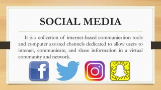 SOCIAL MEDIA
It is a collection of internet-based communication tools
and computer assisted channels dedicated to allow users to
interact, communicate, and share information in a virtual
community and network.
 