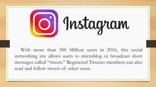 With more than 300 Million users in 2016, this social
networking site allows users to microblog or broadcast short
messages called “tweets.” Registered Tweeter members can also
read and follow tweets of other users.
 