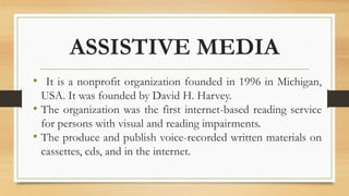 ASSISTIVE MEDIA
• It is a nonprofit organization founded in 1996 in Michigan,
USA. It was founded by David H. Harvey.
• The organization was the first internet-based reading service
for persons with visual and reading impairments.
• The produce and publish voice-recorded written materials on
cassettes, cds, and in the internet.
 
