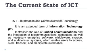The Current State of ICT
ICT – Information and Communications Technology.
It is an extended term of Information Technology
(IT).
It stresses the role of unified communications and
the integration of telecommunications, computers, as well
as necessary enterprise software, middleware, storage,
and audio-visual systems, which enable users to access,
store, transmit, and manipulate information.
 