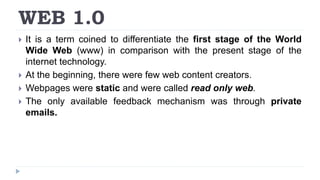 WEB 1.0
 It is a term coined to differentiate the first stage of the World
Wide Web (www) in comparison with the present stage of the
internet technology.
 At the beginning, there were few web content creators.
 Webpages were static and were called read only web.
 The only available feedback mechanism was through private
emails.
 