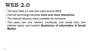 WEB 2.0
 The term Web 2.0 was first used around 2004.
 Internet technology became more and more interactive.
 The internet became more available for everyone.
 The users can now interact, contribute, and create their own
internet space and content (Explosion of Information & Social
Media).
 