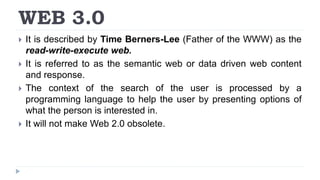 WEB 3.0
 It is described by Time Berners-Lee (Father of the WWW) as the
read-write-execute web.
 It is referred to as the semantic web or data driven web content
and response.
 The context of the search of the user is processed by a
programming language to help the user by presenting options of
what the person is interested in.
 It will not make Web 2.0 obsolete.
 