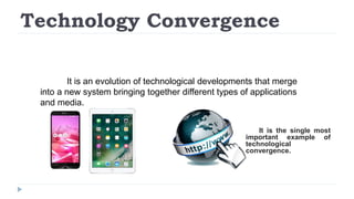 Technology Convergence
It is an evolution of technological developments that merge
into a new system bringing together different types of applications
and media.
It is the single most
important example of
technological
convergence.
 