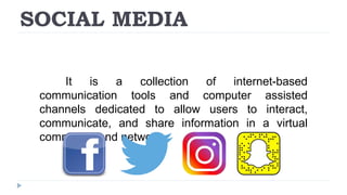 SOCIAL MEDIA
It is a collection of internet-based
communication tools and computer assisted
channels dedicated to allow users to interact,
communicate, and share information in a virtual
community and network.
 