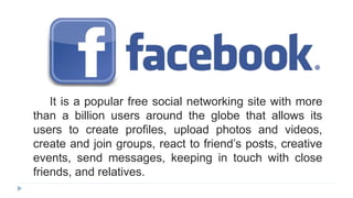 It is a popular free social networking site with more
than a billion users around the globe that allows its
users to create profiles, upload photos and videos,
create and join groups, react to friend’s posts, creative
events, send messages, keeping in touch with close
friends, and relatives.
 