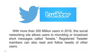 With more than 300 Million users in 2016, this social
networking site allows users to microblog or broadcast
short messages called “tweets.” Registered Tweeter
members can also read and follow tweets of other
users.
 