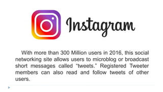 With more than 300 Million users in 2016, this social
networking site allows users to microblog or broadcast
short messages called “tweets.” Registered Tweeter
members can also read and follow tweets of other
users.
 