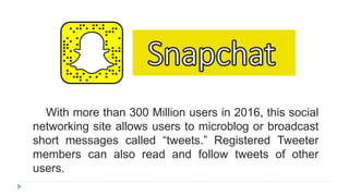 With more than 300 Million users in 2016, this social
networking site allows users to microblog or broadcast
short messages called “tweets.” Registered Tweeter
members can also read and follow tweets of other
users.
 
