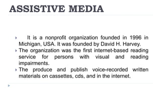 ASSISTIVE MEDIA
 It is a nonprofit organization founded in 1996 in
Michigan, USA. It was founded by David H. Harvey.
 The organization was the first internet-based reading
service for persons with visual and reading
impairments.
 The produce and publish voice-recorded written
materials on cassettes, cds, and in the internet.
 