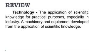 REVIEW
Technology - The application of scientific
knowledge for practical purposes, especially in
industry. A machinery and equipment developed
from the application of scientific knowledge.
 
