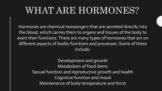 WHAT ARE HORMONES?
Hormones are chemical messengers that are secreted directly into
the blood, which carries them to organs and tissues of the body to
exert their functions.There are many types of hormones that act on
different aspects of bodily functions and processes. Some of these
include:
Development and growth
Metabolism of food items
Sexual function and reproductive growth and health
Cognitive function and mood
Maintenance of body temperature and thirst
 