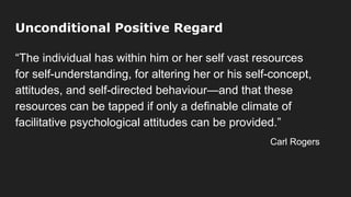 Unconditional Positive Regard
“The individual has within him or her self vast resources
for self-understanding, for altering her or his self-concept,
attitudes, and self-directed behaviour—and that these
resources can be tapped if only a definable climate of
facilitative psychological attitudes can be provided.”
Carl Rogers
 