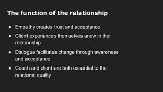 The function of the relationship
● Empathy creates trust and acceptance
● Client experiences themselves anew in the
relationship
● Dialogue facilitates change through awareness
and acceptance
● Coach and client are both essential to the
relational quality
 