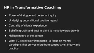 HP in Transformative Coaching
● Power of dialogue and personal inquiry
● Underlying unconditional positive regard
● Centrality of client’s experience
● Belief in growth and trust in client to move towards growth
● Holistic nature of the person
● What TC specifically introduces - a focus on mental
paradigms that derives more from constructivist theory and
practice
 