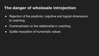 The danger of wholesale introjection
● Rejection of the positivist, cognitive and logical dimensions
to coaching
● Overemphasis on the relationship in coaching
● Subtle imposition of humanistic values
 